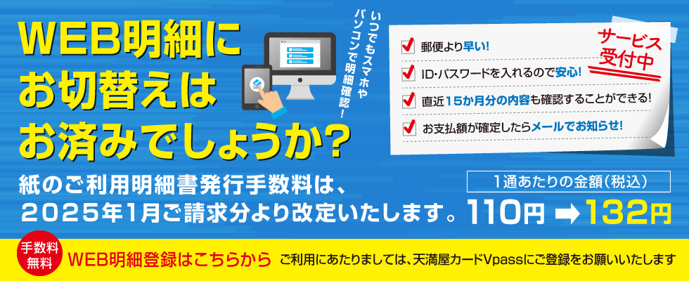 使って便利なご利用代金WEB明細書サービス受付サービス受付中／郵便より早い！／ID・パスワードを入れるので安心！／直近15か月分の内容も確認することができる！／天満屋百貨店での利用明細も確認できる！／お支払額が確定したらメールでお知らせ！